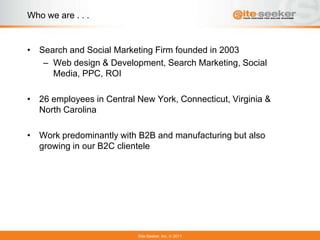 Who we are . . .


• Search and Social Marketing Firm founded in 2003
   – Web design & Development, Search Marketing, Social
     Media, PPC, ROI

• 26 employees in Central New York, Connecticut, Virginia &
  North Carolina

• Work predominantly with B2B and manufacturing but also
  growing in our B2C clientele




                          Site-Seeker, Inc.   2011
 