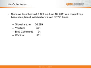 Here’s the impact . . .


• Since we launched Jolt & Bolt on June 16, 2011 our content has
  been seen, heard, watched or viewed 37,721 times.

    –   Slideshare.net 36,599
    –   YouTube         571
    –   Blog Comments    24
    –   Webinar         531




                          Site-Seeker, Inc.   2011
 