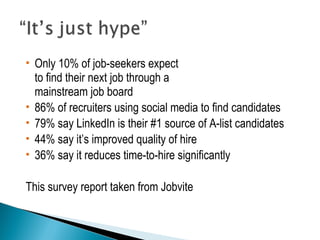  Only 10% of job-seekers expect 
to find their next job through a 
mainstream job board 
 86% of recruiters using social media to find candidates 
 79% say LinkedIn is their #1 source of A-list candidates 
 44% say it’s improved quality of hire 
 36% say it reduces time-to-hire significantly 
This survey report taken from Jobvite 
 