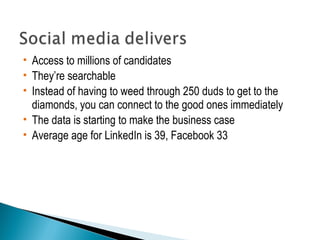  Access to millions of candidates 
 They’re searchable 
 Instead of having to weed through 250 duds to get to the 
diamonds, you can connect to the good ones immediately 
 The data is starting to make the business case 
 Average age for LinkedIn is 39, Facebook 33 
 