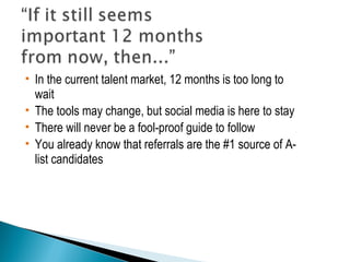  In the current talent market, 12 months is too long to 
wait 
 The tools may change, but social media is here to stay 
 There will never be a fool-proof guide to follow 
 You already know that referrals are the #1 source of A-list 
candidates 
 