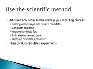  Articulate how social media will help your recruiting process 
Building relationships with passive candidates 
Candidate database 
Improve candidate flow 
Build employment/job brand 
Improved candidate experience 
 Then conduct calculated experiments 
 