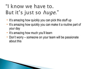  It’s amazing how quickly you can pick this stuff up 
 It’s amazing how quickly you can make it a routine part of 
your day 
 It’s amazing how much you’ll learn 
 Don’t worry – someone on your team will be passionate 
about this 
 