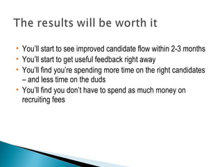  You’ll start to see improved candidate flow within 2-3 months 
 You’ll start to get useful feedback right away 
 You’ll find you’re spending more time on the right candidates 
– and less time on the duds 
 You’ll find you don’t have to spend as much money on 
recruiting fees 
 