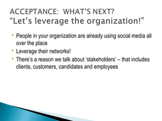  People in your organization are already using social media all 
over the place 
 Leverage their networks! 
 There’s a reason we talk about ‘stakeholders’ – that includes 
clients, customers, candidates and employees 
 