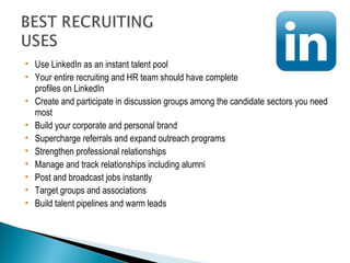  Use LinkedIn as an instant talent pool 
 Your entire recruiting and HR team should have complete 
profiles on LinkedIn 
 Create and participate in discussion groups among the candidate sectors you need 
most 
 Build your corporate and personal brand 
 Supercharge referrals and expand outreach programs 
 Strengthen professional relationships 
 Manage and track relationships including alumni 
 Post and broadcast jobs instantly 
 Target groups and associations 
 Build talent pipelines and warm leads 
 