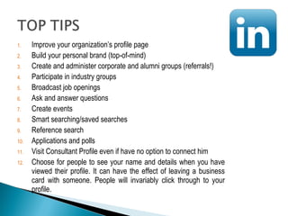 1. Improve your organization’s profile page 
2. Build your personal brand (top-of-mind) 
3. Create and administer corporate and alumni groups (referrals!) 
4. Participate in industry groups 
5. Broadcast job openings 
6. Ask and answer questions 
7. Create events 
8. Smart searching/saved searches 
9. Reference search 
10. Applications and polls 
11. Visit Consultant Profile even if have no option to connect him 
12. Choose for people to see your name and details when you have 
viewed their profile. It can have the effect of leaving a business 
card with someone. People will invariably click through to your 
profile. 
 