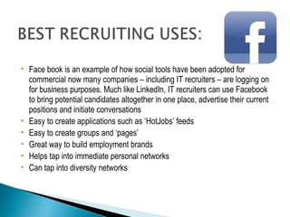 Face book is an example of how social tools have been adopted for 
commercial now many companies – including IT recruiters – are logging on 
for business purposes. Much like LinkedIn, IT recruiters can use Facebook 
to bring potential candidates altogether in one place, advertise their current 
positions and initiate conversations 
 Easy to create applications such as ‘HotJobs’ feeds 
 Easy to create groups and ‘pages’ 
 Great way to build employment brands 
 Helps tap into immediate personal networks 
 Can tap into diversity networks 
 