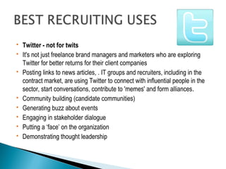  Twitter - not for twits 
 It's not just freelance brand managers and marketers who are exploring 
Twitter for better returns for their client companies 
 Posting links to news articles, . IT groups and recruiters, including in the 
contract market, are using Twitter to connect with influential people in the 
sector, start conversations, contribute to 'memes' and form alliances. 
 Community building (candidate communities) 
 Generating buzz about events 
 Engaging in stakeholder dialogue 
 Putting a ‘face’ on the organization 
 Demonstrating thought leadership 
 