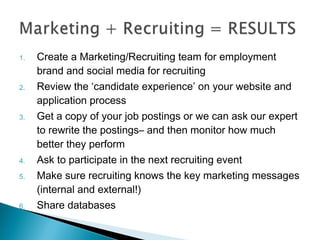 1. Create a Marketing/Recruiting team for employment 
brand and social media for recruiting 
2. Review the ‘candidate experience’ on your website and 
application process 
3. Get a copy of your job postings or we can ask our expert 
to rewrite the postings– and then monitor how much 
better they perform 
4. Ask to participate in the next recruiting event 
5. Make sure recruiting knows the key marketing messages 
(internal and external!) 
6. Share databases 
 