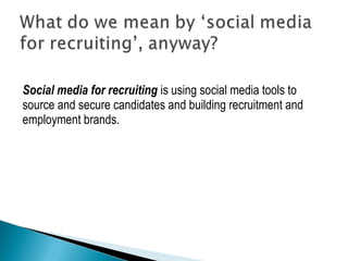 Social media for recruiting is using social media tools to 
source and secure candidates and building recruitment and 
employment brands. 
 