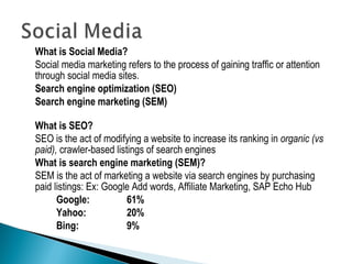 What is Social Media? 
Social media marketing refers to the process of gaining traffic or attention 
through social media sites. 
Search engine optimization (SEO) 
Search engine marketing (SEM) 
What is SEO? 
SEO is the act of modifying a website to increase its ranking in organic (vs 
paid), crawler-based listings of search engines 
What is search engine marketing (SEM)? 
SEM is the act of marketing a website via search engines by purchasing 
paid listings: Ex: Google Add words, Affiliate Marketing, SAP Echo Hub 
Google: 61% 
Yahoo: 20% 
Bing: 9% 
 