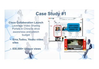 Case Study #1
Cisco Collaboration Launch
  Leverage Video Sharing
   Portals in China to drive
   awareness and stretch
            budget
 •  Sina,Tudou, Youku video
    sites

 •  530,000+ Unique views
 