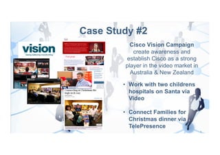 Case Study #2
          Cisco Vision Campaign
           create awareness and
        establish Cisco as a strong
        player in the video market in
          Australia & New Zealand

        •  Work with two childrens
           hospitals on Santa via
           Video

        •  Connect Families for
           Christmas dinner via
           TelePresence
 