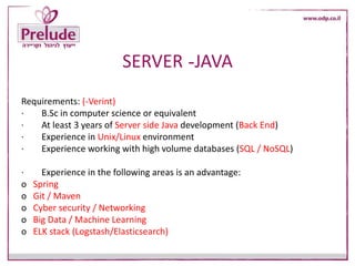 JAVA-SERVER
Requirements: (-Verint)
· B.Sc in computer science or equivalent
· At least 3 years of Server side Java development (Back End)
· Experience in Unix/Linux environment
· Experience working with high volume databases (SQL / NoSQL)
· Experience in the following areas is an advantage:
o Spring
o Git / Maven
o Cyber security / Networking
o Big Data / Machine Learning
o ELK stack (Logstash/Elasticsearch)
 