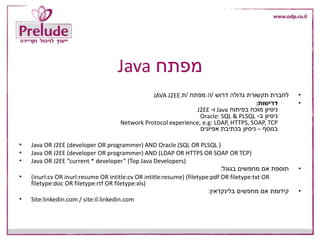 ‫מפתח‬Java
•‫דרוש‬ ‫גדולה‬ ‫תקשורת‬ ‫לחברת‬/‫מפתח‬ ‫ה‬/‫ת‬JAVA J2EE.
•‫דרישות‬:
‫בפיתוח‬ ‫מוכח‬ ‫ניסיון‬Java‫ו‬-J2EE
‫ב‬ ‫ניסיון‬-Oracle: SQL & PLSQL
Network Protocol experience, e.g: LDAP, HTTPS, SOAP, TCP
‫בנוסף‬–‫אפיונים‬ ‫בכתיבת‬ ‫ניסיון‬
• Java OR J2EE (developer OR programmer) AND Oracle (SQL OR PLSQL )
• Java OR J2EE (developer OR programmer) AND (LDAP OR HTTPS OR SOAP OR TCP)
• Java OR J2EE “current * developer” (Top Java Developers)
•‫בגוגל‬ ‫מחפשים‬ ‫אם‬ ‫תוספת‬:
• (inurl:cv OR inurl:resume OR intitle:cv OR intitle:resume) (filetype:pdf OR filetype:txt OR
filetype:doc OR filetype:rtf OR filetype:xls)
•‫מחפשים‬ ‫אם‬ ‫קידומת‬‫בלינקדאין‬:
• Site:linkedin.com / site:il.linkedin.com
 