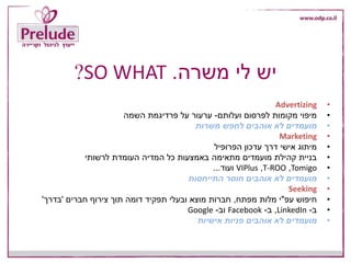 ‫משרה‬ ‫לי‬ ‫יש‬.SO WHAT?
•Advertizing
•‫ועלותם‬ ‫לפרסום‬ ‫מקומות‬ ‫מיפוי‬-‫השמה‬ ‫פרדיגמת‬ ‫על‬ ‫ערעור‬
•‫משרות‬ ‫לחפש‬ ‫אוהבים‬ ‫לא‬ ‫מועמדים‬
•Marketing
•‫הפרופיל‬ ‫עדכון‬ ‫דרך‬ ‫אישי‬ ‫מיתוג‬
•‫לרשותי‬ ‫העומדת‬ ‫המדיה‬ ‫כל‬ ‫באמצעות‬ ‫מתאימה‬ ‫מועמדים‬ ‫קהילת‬ ‫בניית‬
•Tomigo,T-ROO,VIPlus‫ועוד‬...
•‫התייחסות‬ ‫חוסר‬ ‫אוהבים‬ ‫לא‬ ‫מועמדים‬
•Seeking
•‫עפ‬ ‫חיפוש‬"‫מפתח‬ ‫מלות‬ ‫י‬,‫חברים‬ ‫צירוף‬ ‫תוך‬ ‫דומה‬ ‫תפקיד‬ ‫ובעלי‬ ‫מוצא‬ ‫חברות‬'‫בדרך‬'
•‫ב‬-LinkedIn,‫ב‬-Facebook‫וב‬-Google
•‫אישיות‬ ‫פניות‬ ‫אוהבים‬ ‫לא‬ ‫מועמדים‬
 