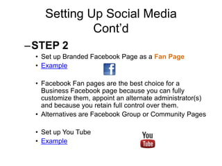 Setting Up Social Media
Cont’d
–STEP 2
• Set up Branded Facebook Page as a Fan Page
• Example
• Facebook Fan pages are the best choice for a
Business Facebook page because you can fully
customize them, appoint an alternate administrator(s)
and because you retain full control over them.
• Alternatives are Facebook Group or Community Pages
• Set up You Tube
• Example
 