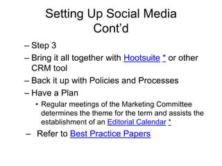 Setting Up Social Media
Cont’d
– Step 3
– Bring it all together with Hootsuite * or other
CRM tool
– Back it up with Policies and Processes
– Have a Plan
• Regular meetings of the Marketing Committee
determines the theme for the term and assists the
establishment of an Editorial Calendar *
– Refer to Best Practice Papers
 