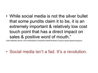 • While social media is not the silver bullet
that some pundits claim it to be, it is an
extremely important & relatively low cost
touch point that has a direct impact on
sales & positive word of mouth.”
JOSH MENDELSOHN ,VICE PRESIDENT,CHADWICK MARTIN BAILEY Boston Based Market Research
• Social media isn’t a fad. It’s a revolution.
 