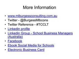 More Information
• www.mlburgessconsulting.com.au
• Twitter - @BurgessMlbcons
• Twitter Reference - #TCCLT
• Linkedin profile
• Linkedin Group - School Business Managers
(Australia)
• Facebook
• Ebook Social Media for Schools
• Electronic Business Card
 