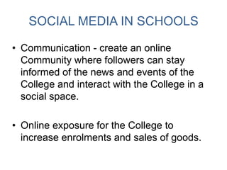 SOCIAL MEDIA IN SCHOOLS
• Communication - create an online
Community where followers can stay
informed of the news and events of the
College and interact with the College in a
social space.
• Online exposure for the College to
increase enrolments and sales of goods.
 