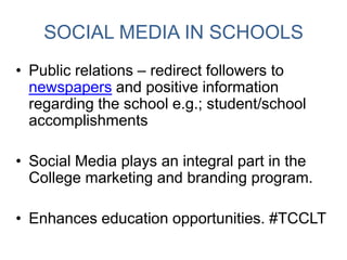 SOCIAL MEDIA IN SCHOOLS
• Public relations – redirect followers to
newspapers and positive information
regarding the school e.g.; student/school
accomplishments
• Social Media plays an integral part in the
College marketing and branding program.
• Enhances education opportunities. #TCCLT
 