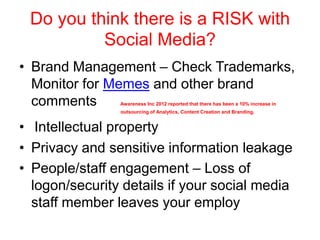 Do you think there is a RISK with
Social Media?
• Brand Management – Check Trademarks,
Monitor for Memes and other brand
comments Awareness Inc 2012 reported that there has been a 10% increase in
outsourcing of Analytics, Content Creation and Branding.
• Intellectual property
• Privacy and sensitive information leakage
• People/staff engagement – Loss of
logon/security details if your social media
staff member leaves your employ
 