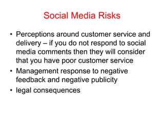 Social Media Risks
• Perceptions around customer service and
delivery – if you do not respond to social
media comments then they will consider
that you have poor customer service
• Management response to negative
feedback and negative publicity
• legal consequences
 