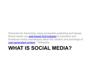 What is social media? Channels for interacting, using accessible publishing techniques. Social media use web-based technologies to transform and broadcast media monologues allow the creation and exchange of user-generated content.” -Wikipedia 