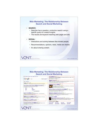 Web Marketing: The Relationship Between
         Search and Social Marketing

• SEARCH:
   • Searcher has a question, conducts a search using a
     specific query on a search engine.
   • The results are keyword matching web pages and ads.

• SOCIAL:
   • Interactions and activity between like-minded people.
   • Recommendations, opinions, news, media are shared.
   • It’s about sharing content.




    Web Marketing: The Relationship Between
         Search and Social Marketing
 