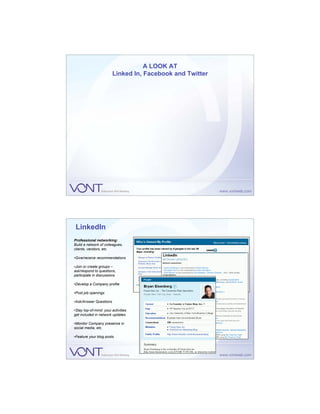A LOOK AT
                        Linked In, Facebook and Twitter




 LinkedIn
Professional networking:
Build a network of colleagues,
clients, vendors, etc.

•Give/receive recommendations

•Join or create groups –
ask/respond to questions,
participate in discussions

•Develop a Company profile

•Post job openings

•Ask/Answer Questions

•Stay top-of-mind: your activities
get included in network updates

•Monitor Company presence in
social media, etc.

•Feature your blog posts
 
