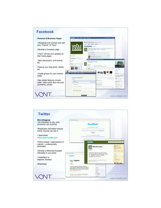 Facebook
Personal & Business Pages

• Broadcast and connect only with
your “Friends” & “Fans”

•Develop a Company page

•“Fans” will see your updates on
their home pages

•Start discussions, post events,
etc.

•Feature your blog posts, tweets,
etc.

•Create groups for your interest
areas

•New added features include
video, walls where fans can post
comments, photos




 Twitter
Microblogging:
140 characters to say, post,
announce, ask anything

•Broadcasts information directly
online. Anyone can see it.

• Searchable
•www.search.twitter.com

•Follow people / organizations of
interest – professionally,
personally

•Develop a following of people
interested in your posts

•TweetDeck or
Seesmic Desktop

•#Hashtags
 
