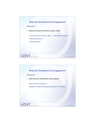 What Are The Reasons For Engagement?

Here are 5:

3. Share and receive information quickly, easily.


   Test new ideas, products, offers … and gather feedback.
   Instant focus group.
   “Crowdsourcing”.




   What Are The Reasons For Engagement?

Here are 5:

4. Start and build relationships with prospects.


   Build a circle of influence .
   Establish contact with people previously out of reach.
 