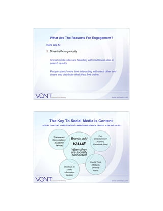 What Are The Reasons For Engagement?

   Here are 5:

   5. Drive traffic organically .


      Social media sites are blending with traditional sites in
      search results.


      People spend more time interacting with each other and
      share and distribute what they find online.




      The Key To Social Media Is Content
SOCIAL CONTENT > WEB CONTENT > IMPROVING SEARCH TRAFFIC > ONLINE $ALES




                                                  Fun,
          Transparent
         Conversations
                           Brands add         Entertainment
                                                (Games,
           (Customer
            Service)
                             VALUE           Facebook Apps)

                           When they
                           are socially
                           connected

                                          Useful Tools
                                           (Widgets,
                    Shortcuts to            Desktop
                       Useful                Apps)
                    Information
                      (Mobile)
 