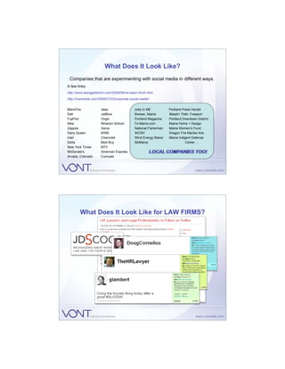 What Does It Look Like?
 Companies that are experimenting with social media in different ways.
A few links:
http://www.beingpeterkim.com/2008/09/ive-been-thinki.html
http://mashable.com/2008/07/23/corporate-social-media/


BlendTec              Jeep                  Jobs In ME           Portland Press Herald
Dell                  JetBlue               Brewer, Maine        Beadin’ Path, Freeport
FujiFilm              Virgin                Portland Magazine    Portland Downtown District
Nike                  Wharton School        Tri-Maine.com        Maine Home + Design
Zappos                Xerox                 National Fisherman   Maine Women’s Fund
Dairy Queen           WWE                   WCSH                 Dragon Fire Martial Arts
Intel                 Chevrolet             Wind Energy Maine    Maine Indigent Defense
Delta                 Best Buy              SkiMaine                        Center …
New York Times        MTV
McDonald’s            American Express
Arvada, Colorado      Comcast




        What Does It Look Like for LAW FIRMS?
 