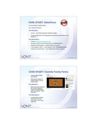 CASE STUDY: SalesForce
The world leader in SaaS solutions

Over 1M users worldwide

The Situation:
•   January – April 2006 experienced significant outages

•   Customers fight back on the blogosphere launching sites like Gripeforce.com
    (Google it..)

The Resolution:
•   Created http://www.trust.salesforce.com
•   “Success is built on trust, and trust is built on TRANSPARENCY.”
•   Salesforce Idea Exchange – increased speed of innovation.
•   2 new releases in 2006 > 4 new releases in 2007. All customer-driven.
•   Created the “Service Cloud” – now integrated with Twitter, Facebook.




CASE STUDY: Coombs Family Farms
•   Leading Organic Maple
    Syrup Brand

•   Working with retailers to
    create recipes in order to
    increase sales

The Situation:
•   Build brand awareness with
    the LOHAS (Lifestyle of
    Health and Sustainability)
    consumer segment. Heavy
    Web users.

The Resolution:
•   Increase product reviews,
    blog postings, recipes
•   Viral videos: How to tap a
    maple tree
 