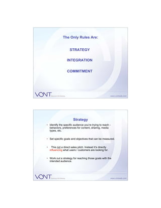 The Only Rules Are:


                      STRATEGY

                   INTEGRATION


                   COMMITMENT




                         Strategy
• Identify the specific audience you’re trying to reach -
  behaviors, preferences for content, sharing, media
  types, etc.


• Set specific goals and objectives that can be measured.


•     This not a direct sales pitch. Instead it’s directly
    influencing what users / customers are looking for.


• Work out a strategy for reaching those goals with the
  intended audience.
 