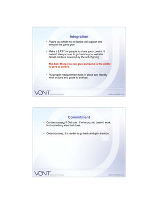 Integration
  • Figure out which mix of tactics will support and
    execute the game plan .

  • Make it EASY for people to share your content. It
    doesn’t always have to go back to your website.
    Social media is powered by the act of giving.

    The best thing you can give someone is the ability
    to give to others.


  • Put proper measurement tools in place and identify
    what actions and goals to analyze.




                     Commitment
• Content strategy? Get one. If what you do doesn’t work,
  find something else that does.


• Once you stop, it’s harder to go back and gain traction.
 
