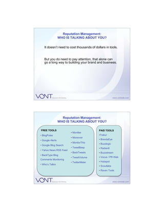 Reputation Management:
                  WHO IS TALKING ABOUT YOU?

   It doesn’t need to cost thousands of dollars in tools.


   But you do need to pay attention, that alone can
   go a long way to building your brand and business.




                    Reputation Management:
                  WHO IS TALKING ABOUT YOU?

FREE TOOLS                                 PAID TOOLS
                        • Monitter
• BlogPulse                                •Trakur
                        • Moreover
• Google Alerts                            • BrandsEye
                        • MonitorThis      • Buzzlogic
• Google Blog Search
                        • TweetBeep        • Radian6
• Yahoo News RSS Feed
                        • BackTweets       • Buzzstream
• BackType Blog
                        • TweetVolume      • Vocus / PR Web
Comments Monitoring
                        • TwitterMeter     • Hubspot
• Who’s Talkin
                                           • Scoutlabs
                                           • Raven Tools
 