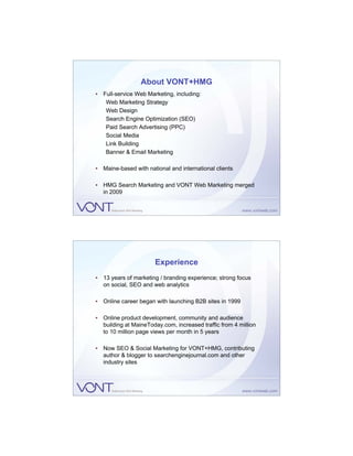 About VONT+HMG
• Full-service Web Marketing, including:
   Web Marketing Strategy
   Web Design
   Search Engine Optimization (SEO)
   Paid Search Advertising (PPC)
   Social Media
   Link Building
   Banner & Email Marketing

• Maine-based with national and international clients

• HMG Search Marketing and VONT Web Marketing merged
  in 2009




                       Experience
• 13 years of marketing / branding experience; strong focus
  on social, SEO and web analytics

• Online career began with launching B2B sites in 1999

• Online product development, community and audience
  building at MaineToday.com, increased traffic from 4 million
  to 10 million page views per month in 5 years

• Now SEO & Social Marketing for VONT+HMG, contributing
  author & blogger to searchenginejournal.com and other
  industry sites
 