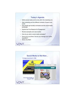 Today’s Agenda
• Define social media and its role within the marketing mix
• Web marketing and the different contexts of search and
  social
• How people get socially connected and the social media
  landscape
• Explore the Five Reasons for Engagement
• Review examples and case studies
• How do you start a social media campaign?
• Once you’re out there, how do you manage your online
  reputation?
• What’s the ROI?




            Social Media Is Not New…
    Prodigy Launched In 1990




     Live to the Public in
             August 1991
 