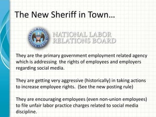 The New Sheriff in Town…



They are the primary government employment related agency
which is addressing the rights of employees and employers
regarding social media.

They are getting very aggressive (historically) in taking actions
to increase employee rights. (See the new posting rule)

They are encouraging employees (even non-union employees)
to file unfair labor practice charges related to social media
discipline.
 