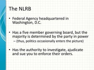 The NLRB
• Federal Agency headquartered in
  Washington, D.C.

• Has a five member governing board, but the
  majority is determined by the party in power
  – (thus, politics occasionally enters the picture)

• Has the authority to investigate, ajudicate
  and sue you to enforce their orders.
 