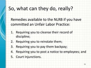So, what can they do, really?
 Remedies available to the NLRB if you have
 committed an Unfair Labor Practice:
 1. Requiring you to cleanse their record of
    discipline;
 2. Requiring you to reinstate them;
 3. Requiring you to pay them backpay;
 4. Requiring you to post a notice to employees; and
 5. Court Injunctions.
                                                  13
 