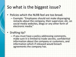So what is the biggest issue?
• Policies which the NLRB feel are too broad.
   – Example: “Employees should not make disparaging
     remarks about the company, their supervisor, etc. on
     social media websites, blogs or any other form of
     electronic media.”

• Drafting tip?
   – If you must have a policy addressing comments,
     make sure it is limited to trade secrets, confidential
     information about the company or customers, and
     information which if released would breach
     agreements the company has.
 