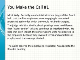 You Make the Call #1
Most likely. Recently, an administrative law judge of the Board
held that the five employees were engaging in concerted
protected activity for which they could not be discharged.
The judge held that the Facebook postings were no different
than “water cooler” talk and could not be interfered with. He
held that even though the conversations were not directed to
the employer, because they involved terms and conditions of
employment they were protected.

The judge ordered the employees reinstated. An appeal to the
Board is pending.
 