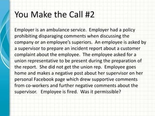You Make the Call #2
Employer is an ambulance service. Employer had a policy
prohibiting disparaging comments when discussing the
company or an employee’s superiors. An employee is asked by
a supervisor to prepare an incident report about a customer
complaint about the employee. The employee asked for a
union representative to be present during the preparation of
the report. She did not get the union rep. Employee goes
home and makes a negative post about her supervisor on her
personal Facebook page which drew supportive comments
from co-workers and further negative comments about the
supervisor. Employee is fired. Was it permissible?
 