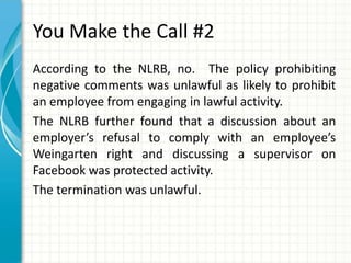 You Make the Call #2
According to the NLRB, no. The policy prohibiting
negative comments was unlawful as likely to prohibit
an employee from engaging in lawful activity.
The NLRB further found that a discussion about an
employer’s refusal to comply with an employee’s
Weingarten right and discussing a supervisor on
Facebook was protected activity.
The termination was unlawful.
 