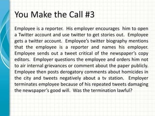 You Make the Call #3
Employee is a reporter. His employer encourages him to open
a Twitter account and use twitter to get stories out. Employee
gets a twitter account. Employee’s twitter biography mentions
that the employee is a reporter and names his employer.
Employee sends out a tweet critical of the newspaper’s copy
editors. Employer questions the employee and orders him not
to air internal grievances or comment about the paper publicly.
Employee then posts derogatory comments about homicides in
the city and tweets negatively about a tv station. Employer
terminates employee because of his repeated tweets damaging
the newspaper’s good will. Was the termination lawful?
 